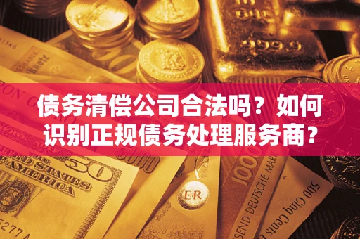 武汉债务清偿公司合法吗？如何识别正规债务处理服务商？
