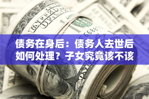 武汉债务在身后：债务人去世后如何处理？子女究竟该不该还钱？