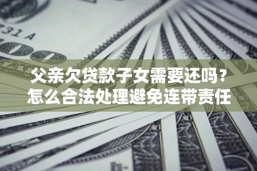 武汉父亲欠贷款子女需要还吗？怎么合法处理避免连带责任？