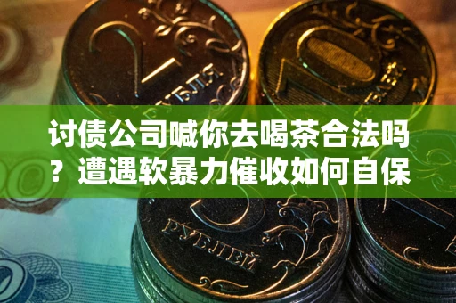 武汉讨债公司喊你去喝茶合法吗？遭遇软暴力催收如何自保？